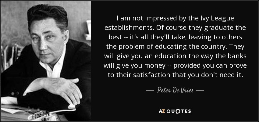 I am not impressed by the Ivy League establishments. Of course they graduate the best -- it's all they'll take, leaving to others the problem of educating the country. They will give you an education the way the banks will give you money -- provided you can prove to their satisfaction that you don't need it. - Peter De Vries