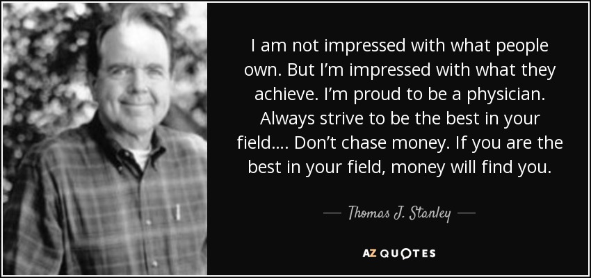 I am not impressed with what people own. But I’m impressed with what they achieve. I’m proud to be a physician. Always strive to be the best in your field…. Don’t chase money. If you are the best in your field, money will find you. - Thomas J. Stanley