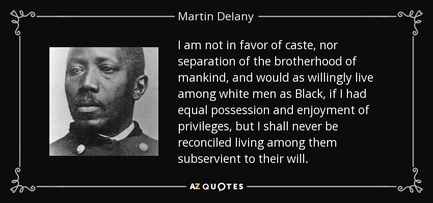 I am not in favor of caste, nor separation of the brotherhood of mankind, and would as willingly live among white men as Black, if I had equal possession and enjoyment of privileges, but I shall never be reconciled living among them subservient to their will. - Martin Delany