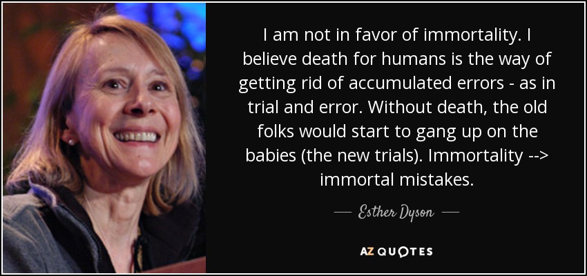 I am not in favor of immortality. I believe death for humans is the way of getting rid of accumulated errors - as in trial and error. Without death, the old folks would start to gang up on the babies (the new trials). Immortality --> immortal mistakes. - Esther Dyson
