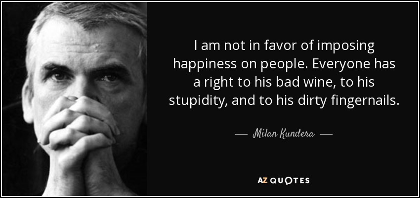 I am not in favor of imposing happiness on people. Everyone has a right to his bad wine, to his stupidity, and to his dirty fingernails. - Milan Kundera
