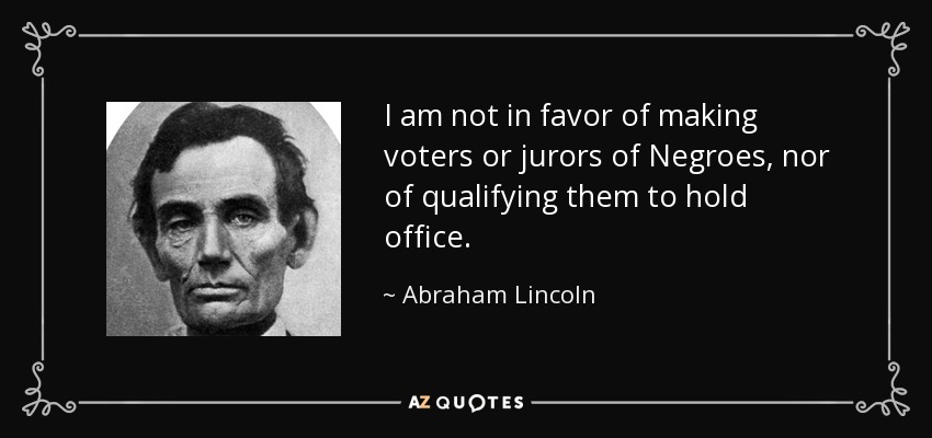 I am not in favor of making voters or jurors of Negroes, nor of qualifying them to hold office. - Abraham Lincoln