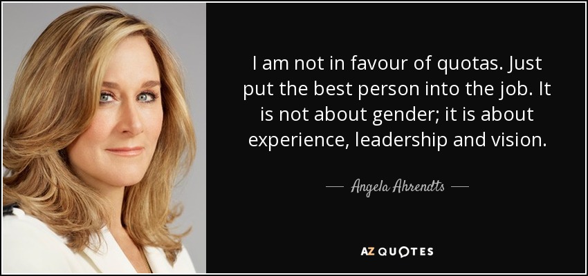 I am not in favour of quotas. Just put the best person into the job. It is not about gender; it is about experience, leadership and vision. - Angela Ahrendts