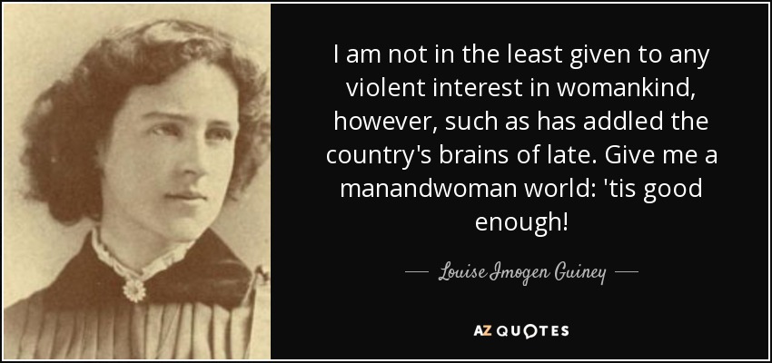 I am not in the least given to any violent interest in womankind, however, such as has addled the country's brains of late. Give me a manandwoman world: 'tis good enough! - Louise Imogen Guiney