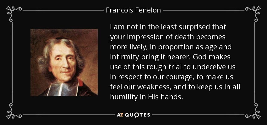 I am not in the least surprised that your impression of death becomes more lively, in proportion as age and infirmity bring it nearer. God makes use of this rough trial to undeceive us in respect to our courage, to make us feel our weakness, and to keep us in all humility in His hands. - Francois Fenelon