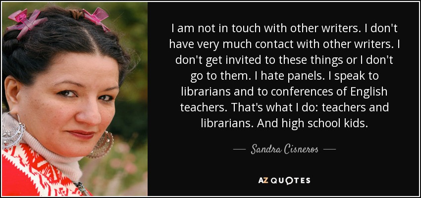 I am not in touch with other writers. I don't have very much contact with other writers. I don't get invited to these things or I don't go to them. I hate panels. I speak to librarians and to conferences of English teachers. That's what I do: teachers and librarians. And high school kids. - Sandra Cisneros