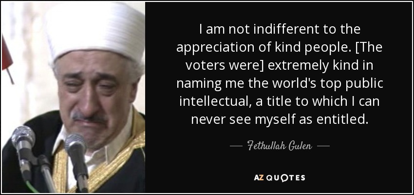 I am not indifferent to the appreciation of kind people. [The voters were] extremely kind in naming me the world's top public intellectual, a title to which I can never see myself as entitled. - Fethullah Gulen
