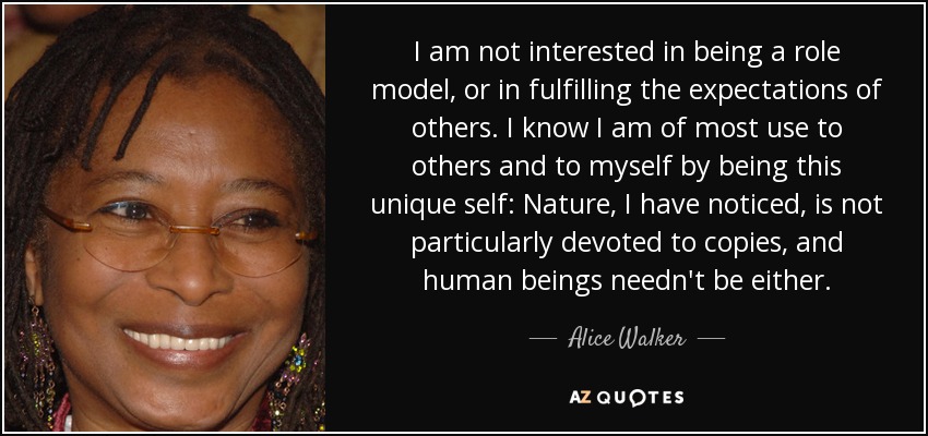 I am not interested in being a role model, or in fulfilling the expectations of others. I know I am of most use to others and to myself by being this unique self: Nature, I have noticed, is not particularly devoted to copies, and human beings needn't be either. - Alice Walker