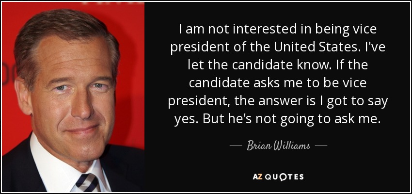 I am not interested in being vice president of the United States. I've let the candidate know. If the candidate asks me to be vice president, the answer is I got to say yes. But he's not going to ask me. - Brian Williams