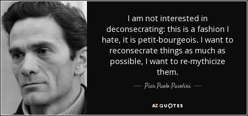 I am not interested in deconsecrating: this is a fashion I hate, it is petit-bourgeois. I want to reconsecrate things as much as possible, I want to re-mythicize them. - Pier Paolo Pasolini