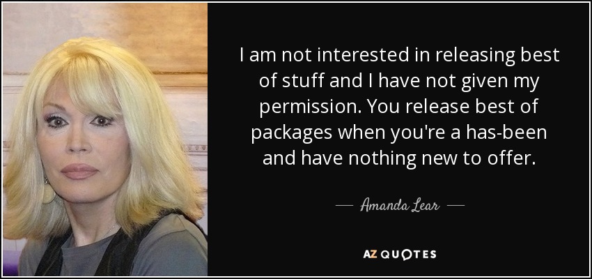 I am not interested in releasing best of stuff and I have not given my permission. You release best of packages when you're a has-been and have nothing new to offer. - Amanda Lear