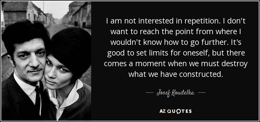 I am not interested in repetition. I don't want to reach the point from where I wouldn't know how to go further. It's good to set limits for oneself, but there comes a moment when we must destroy what we have constructed. - Josef Koudelka