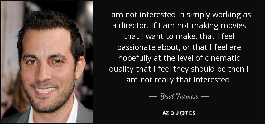 I am not interested in simply working as a director. If I am not making movies that I want to make, that I feel passionate about, or that I feel are hopefully at the level of cinematic quality that I feel they should be then I am not really that interested. - Brad Furman