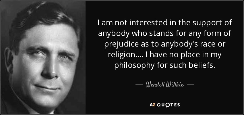 I am not interested in the support of anybody who stands for any form of prejudice as to anybody's race or religion. . . . I have no place in my philosophy for such beliefs. - Wendell Willkie