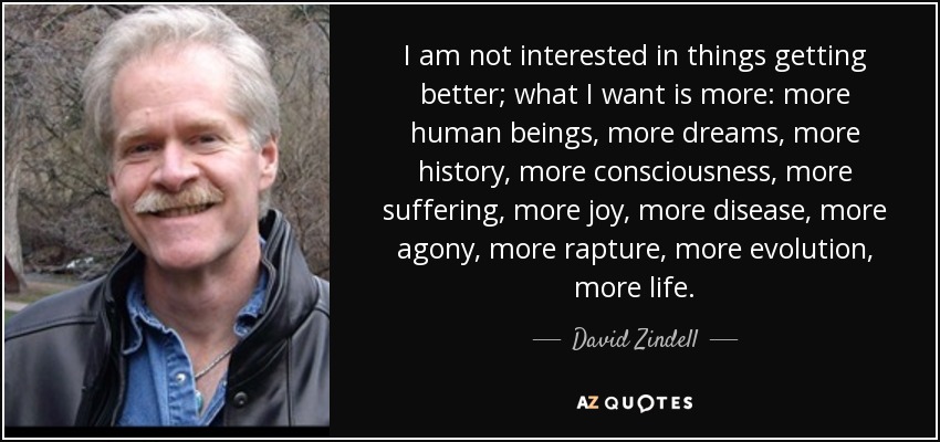 I am not interested in things getting better; what I want is more: more human beings, more dreams, more history, more consciousness, more suffering, more joy, more disease, more agony, more rapture, more evolution, more life. - David Zindell