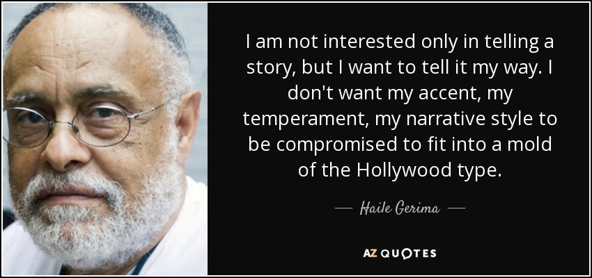 I am not interested only in telling a story, but I want to tell it my way. I don't want my accent, my temperament, my narrative style to be compromised to fit into a mold of the Hollywood type. - Haile Gerima