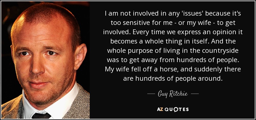 I am not involved in any 'issues' because it's too sensitive for me - or my wife - to get involved. Every time we express an opinion it becomes a whole thing in itself. And the whole purpose of living in the countryside was to get away from hundreds of people. My wife fell off a horse, and suddenly there are hundreds of people around. - Guy Ritchie