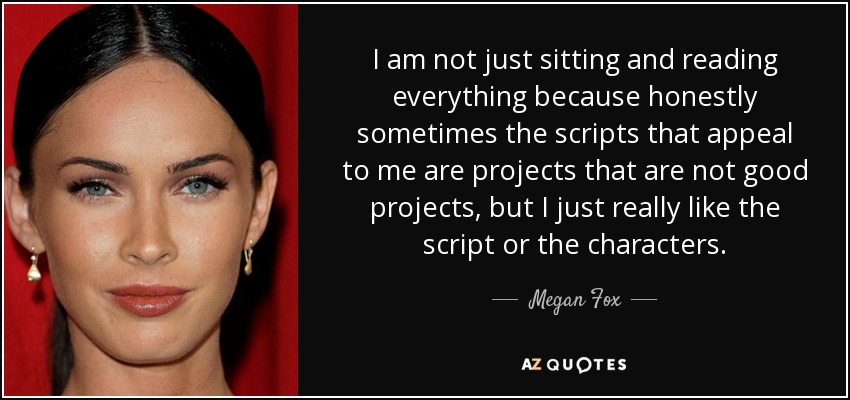I am not just sitting and reading everything because honestly sometimes the scripts that appeal to me are projects that are not good projects, but I just really like the script or the characters. - Megan Fox