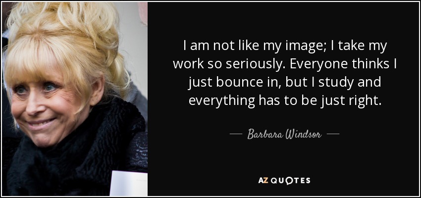 I am not like my image; I take my work so seriously. Everyone thinks I just bounce in, but I study and everything has to be just right. - Barbara Windsor