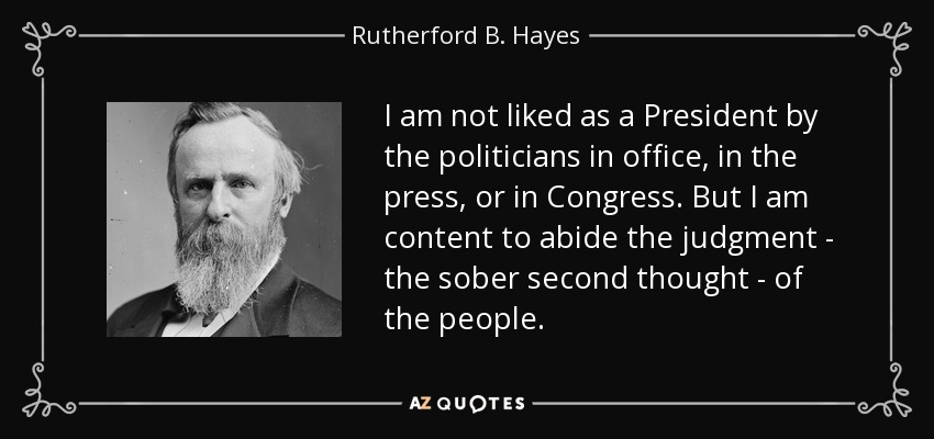 I am not liked as a President by the politicians in office, in the press, or in Congress. But I am content to abide the judgment - the sober second thought - of the people. - Rutherford B. Hayes