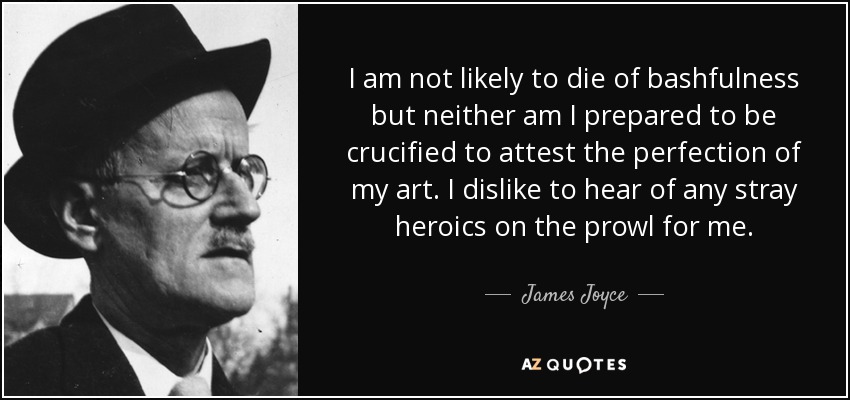 I am not likely to die of bashfulness but neither am I prepared to be crucified to attest the perfection of my art. I dislike to hear of any stray heroics on the prowl for me. - James Joyce