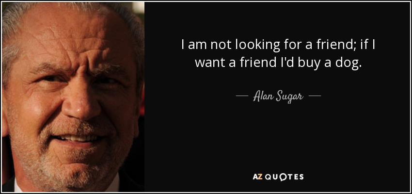 I am not looking for a friend; if I want a friend I'd buy a dog. - Alan Sugar