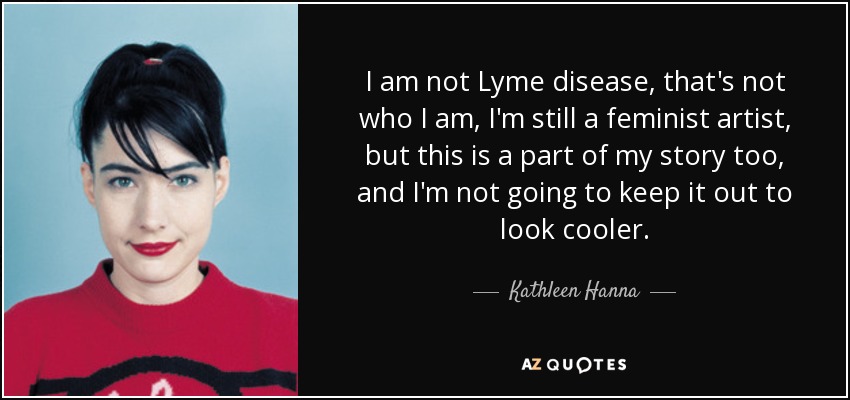 I am not Lyme disease, that's not who I am, I'm still a feminist artist, but this is a part of my story too, and I'm not going to keep it out to look cooler. - Kathleen Hanna