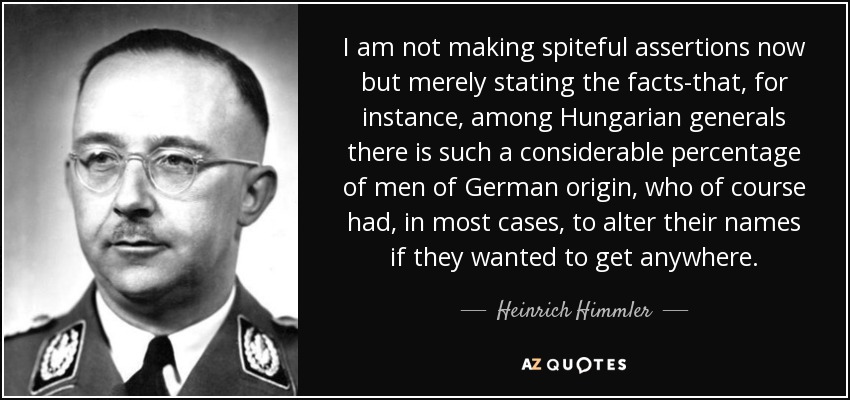 I am not making spiteful assertions now but merely stating the facts-that, for instance, among Hungarian generals there is such a considerable percentage of men of German origin, who of course had, in most cases, to alter their names if they wanted to get anywhere. - Heinrich Himmler