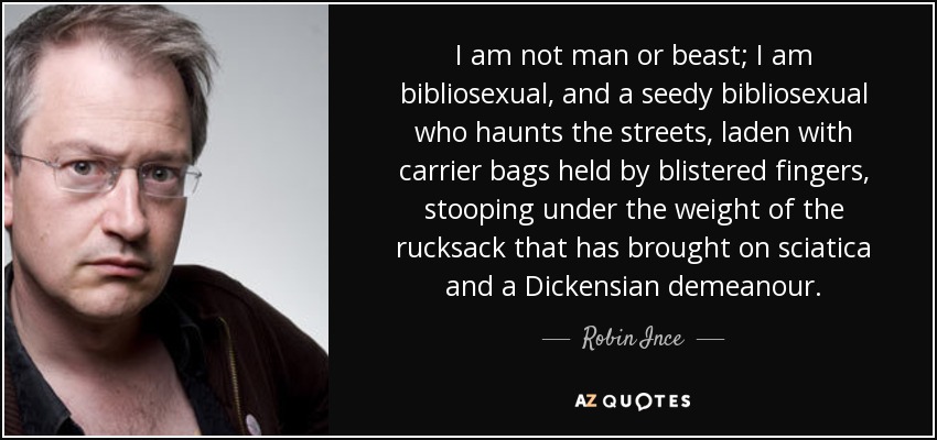 I am not man or beast; I am bibliosexual, and a seedy bibliosexual who haunts the streets, laden with carrier bags held by blistered fingers, stooping under the weight of the rucksack that has brought on sciatica and a Dickensian demeanour. - Robin Ince