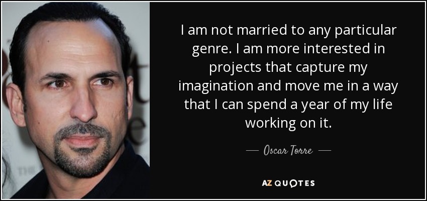 I am not married to any particular genre. I am more interested in projects that capture my imagination and move me in a way that I can spend a year of my life working on it. - Oscar Torre