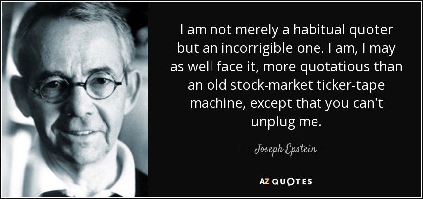 I am not merely a habitual quoter but an incorrigible one. I am, I may as well face it, more quotatious than an old stock-market ticker-tape machine, except that you can't unplug me. - Joseph Epstein