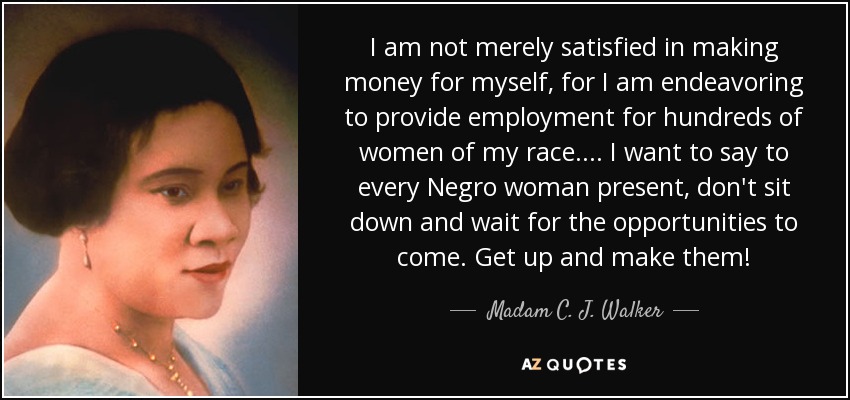 I am not merely satisfied in making money for myself, for I am endeavoring to provide employment for hundreds of women of my race. ... I want to say to every Negro woman present, don't sit down and wait for the opportunities to come. Get up and make them! - Madam C. J. Walker