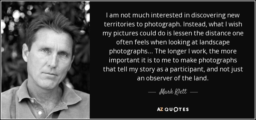 I am not much interested in discovering new territories to photograph. Instead, what I wish my pictures could do is lessen the distance one often feels when looking at landscape photographs... The longer I work, the more important it is to me to make photographs that tell my story as a participant, and not just an observer of the land. - Mark Klett