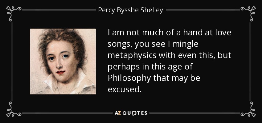 I am not much of a hand at love songs, you see I mingle metaphysics with even this, but perhaps in this age of Philosophy that may be excused. - Percy Bysshe Shelley