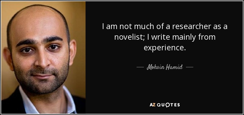 I am not much of a researcher as a novelist; I write mainly from experience. - Mohsin Hamid