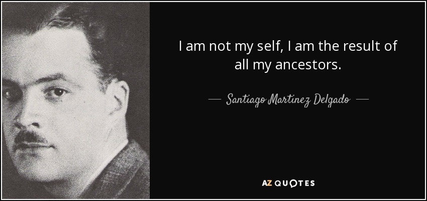 I am not my self, I am the result of all my ancestors. - Santiago Martinez Delgado