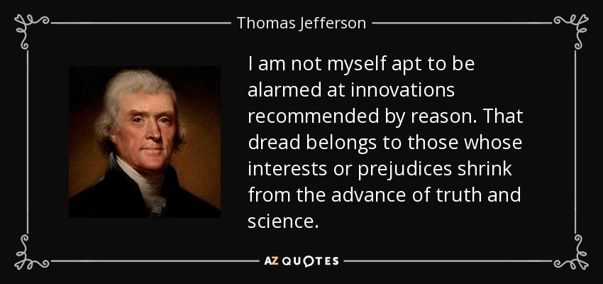 I am not myself apt to be alarmed at innovations recommended by reason. That dread belongs to those whose interests or prejudices shrink from the advance of truth and science. - Thomas Jefferson