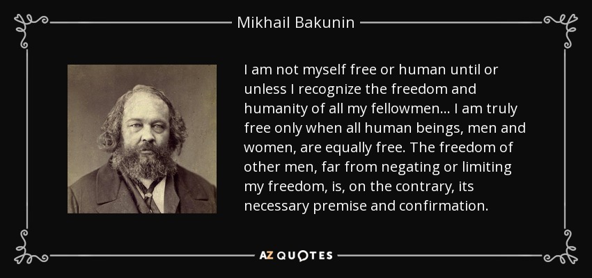 I am not myself free or human until or unless I recognize the freedom and humanity of all my fellowmen... I am truly free only when all human beings, men and women, are equally free. The freedom of other men, far from negating or limiting my freedom, is, on the contrary, its necessary premise and confirmation. - Mikhail Bakunin