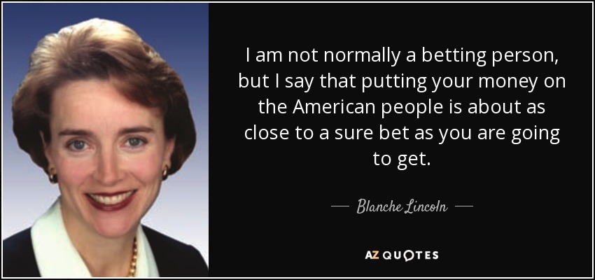 I am not normally a betting person, but I say that putting your money on the American people is about as close to a sure bet as you are going to get. - Blanche Lincoln