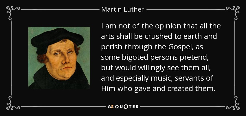 I am not of the opinion that all the arts shall be crushed to earth and perish through the Gospel, as some bigoted persons pretend, but would willingly see them all, and especially music, servants of Him who gave and created them. - Martin Luther