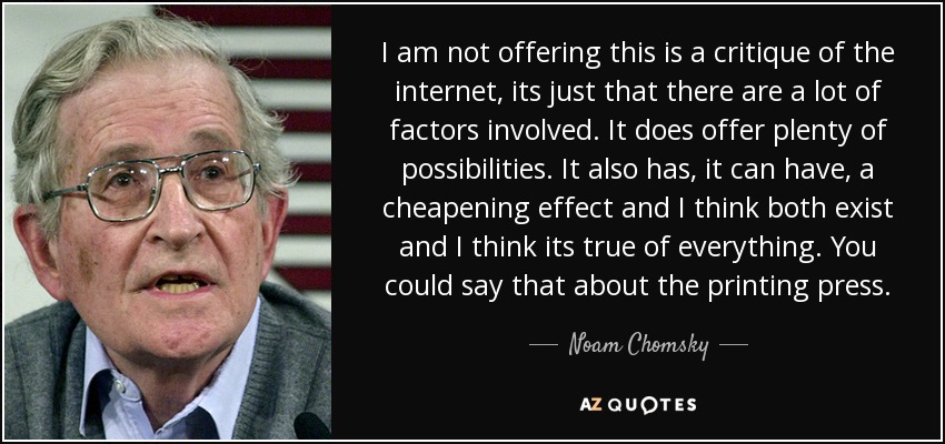 I am not offering this is a critique of the internet, its just that there are a lot of factors involved. It does offer plenty of possibilities. It also has, it can have, a cheapening effect and I think both exist and I think its true of everything. You could say that about the printing press. - Noam Chomsky