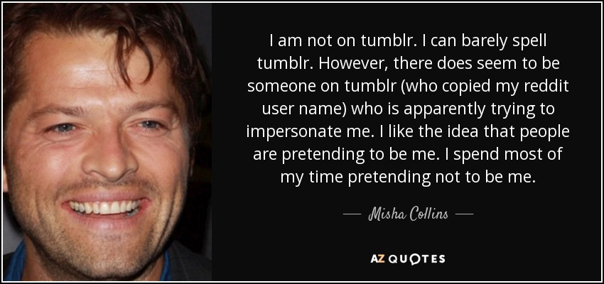 I am not on tumblr. I can barely spell tumblr. However, there does seem to be someone on tumblr (who copied my reddit user name) who is apparently trying to impersonate me. I like the idea that people are pretending to be me. I spend most of my time pretending not to be me. - Misha Collins