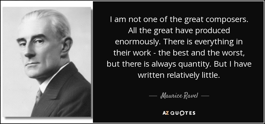 I am not one of the great composers. All the great have produced enormously. There is everything in their work - the best and the worst, but there is always quantity. But I have written relatively little. - Maurice Ravel