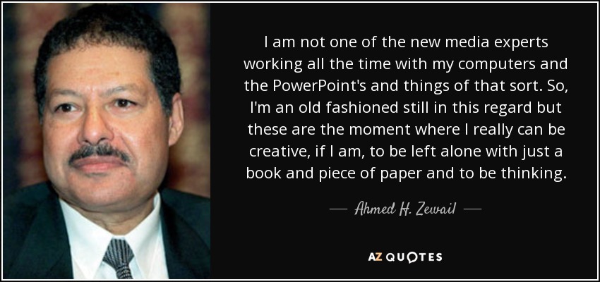 I am not one of the new media experts working all the time with my computers and the PowerPoint's and things of that sort. So, I'm an old fashioned still in this regard but these are the moment where I really can be creative, if I am, to be left alone with just a book and piece of paper and to be thinking. - Ahmed H. Zewail