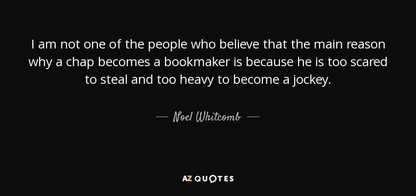 I am not one of the people who believe that the main reason why a chap becomes a bookmaker is because he is too scared to steal and too heavy to become a jockey. - Noel Whitcomb