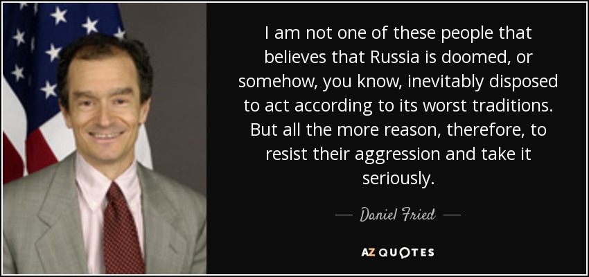 I am not one of these people that believes that Russia is doomed, or somehow, you know, inevitably disposed to act according to its worst traditions. But all the more reason, therefore, to resist their aggression and take it seriously. - Daniel Fried