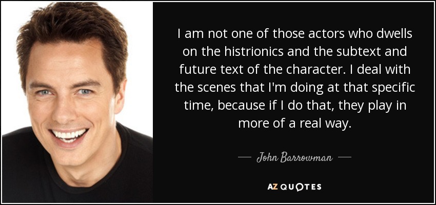I am not one of those actors who dwells on the histrionics and the subtext and future text of the character. I deal with the scenes that I'm doing at that specific time, because if I do that, they play in more of a real way. - John Barrowman