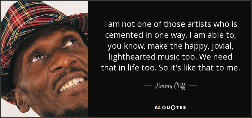 I am not one of those artists who is cemented in one way. I am able to, you know, make the happy, jovial, lighthearted music too. We need that in life too. So it's like that to me. - Jimmy Cliff
