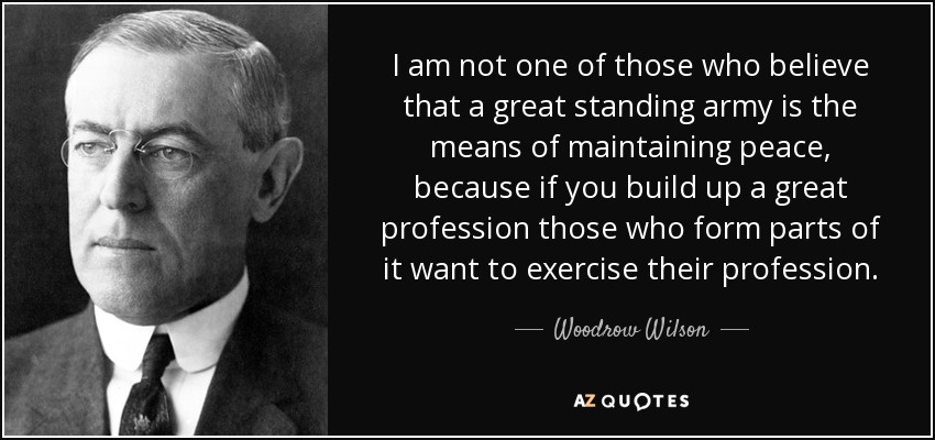 I am not one of those who believe that a great standing army is the means of maintaining peace, because if you build up a great profession those who form parts of it want to exercise their profession. - Woodrow Wilson