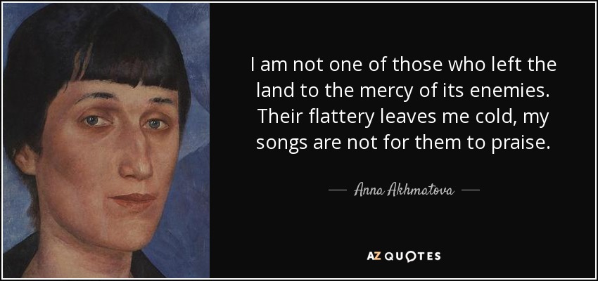 I am not one of those who left the land to the mercy of its enemies. Their flattery leaves me cold, my songs are not for them to praise. - Anna Akhmatova